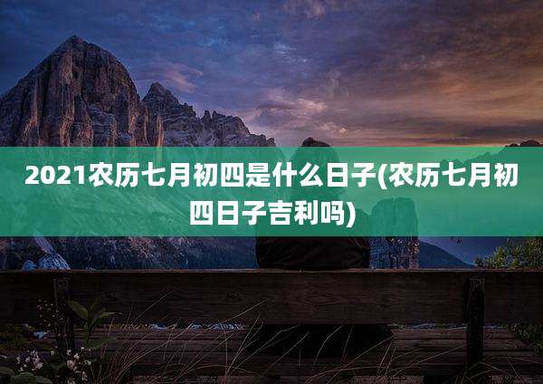 2021农历七月初四是什么日子(农历七月初四日子吉利吗)