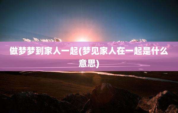 做梦梦到家人一起(梦见家人在一起是什么意思)