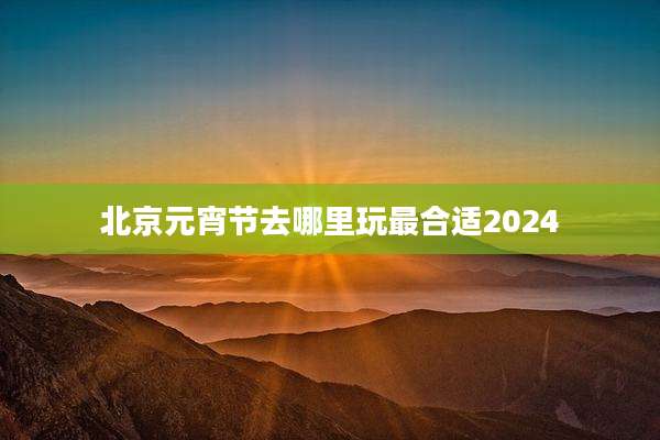 北京元宵节去哪里玩最合适2024