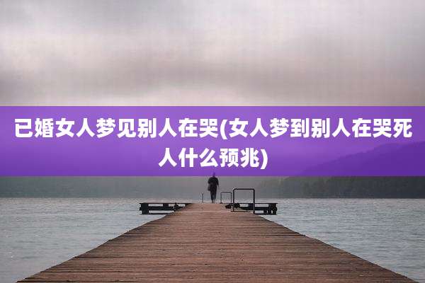 已婚女人梦见别人在哭(女人梦到别人在哭死人什么预兆)