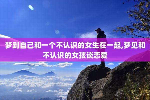 梦到自己和一个不认识的女生在一起,梦见和不认识的女孩谈恋爱