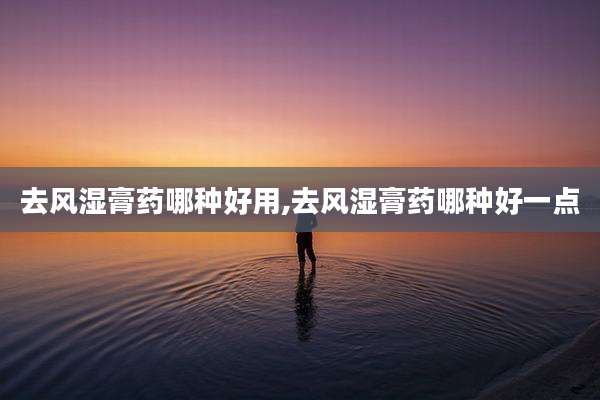 去风湿膏药哪种好用,去风湿膏药哪种好一点