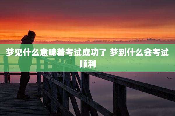 梦见什么意味着考试成功了 梦到什么会考试顺利