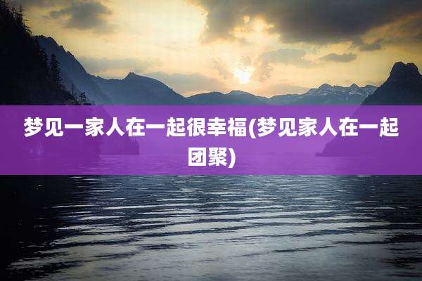 梦见一家人在一起很幸福(梦见家人在一起团聚)