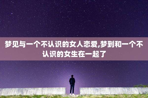 梦见与一个不认识的女人恋爱,梦到和一个不认识的女生在一起了