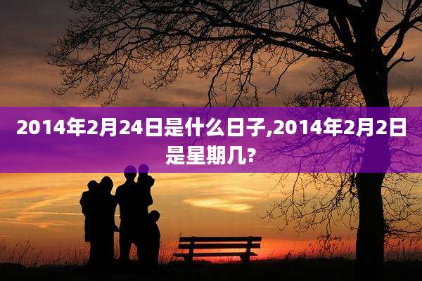 2014年2月24日是什么日子,2014年2月2日是星期几?