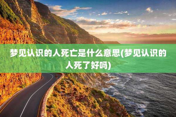 梦见认识的人死亡是什么意思(梦见认识的人死了好吗)