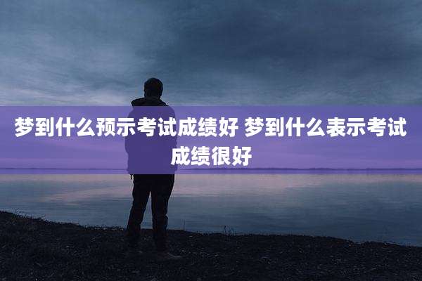 梦到什么预示考试成绩好 梦到什么表示考试成绩很好