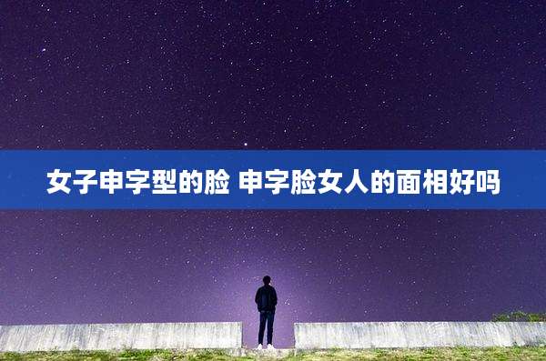女子申字型的脸 申字脸女人的面相好吗