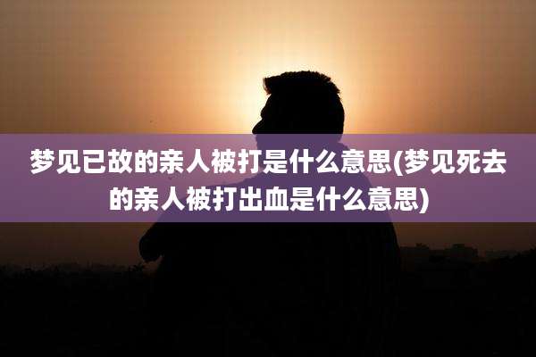 梦见已故的亲人被打是什么意思(梦见死去的亲人被打出血是什么意思)