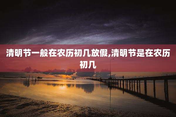 清明节一般在农历初几放假,清明节是在农历初几