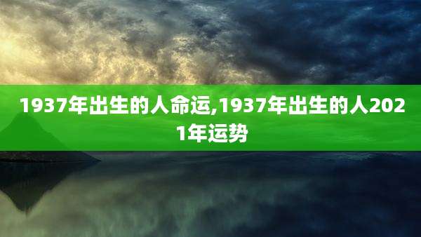 1937年出生的人命运,1937年出生的人2021年运势