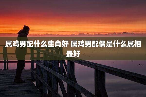 属鸡男配什么生肖好 属鸡男配偶是什么属相最好