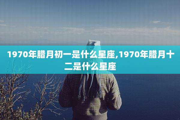 1970年腊月初一是什么星座,1970年腊月十二是什么星座