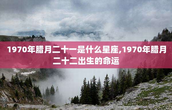 1970年腊月二十一是什么星座,1970年腊月二十二出生的命运