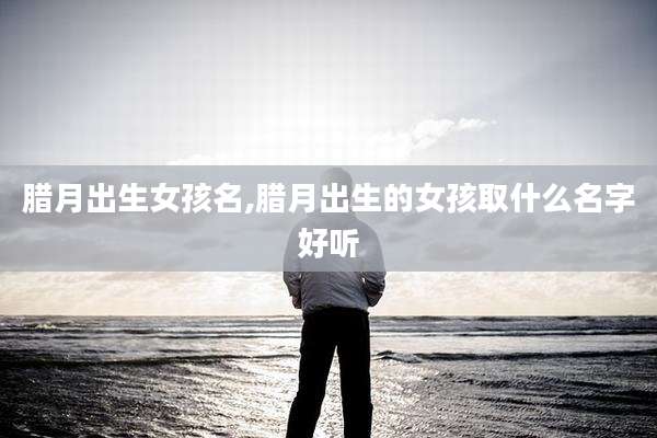 腊月出生女孩名,腊月出生的女孩取什么名字好听