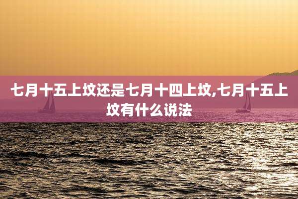 七月十五上坟还是七月十四上坟,七月十五上坟有什么说法