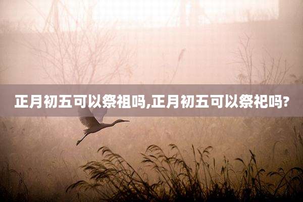 正月初五可以祭祖吗,正月初五可以祭祀吗?
