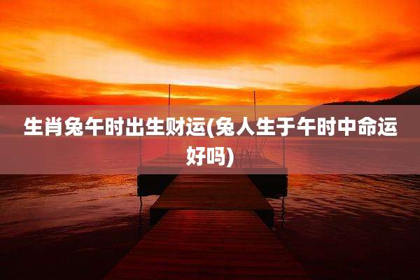 生肖兔午时出生财运(兔人生于午时中命运好吗)