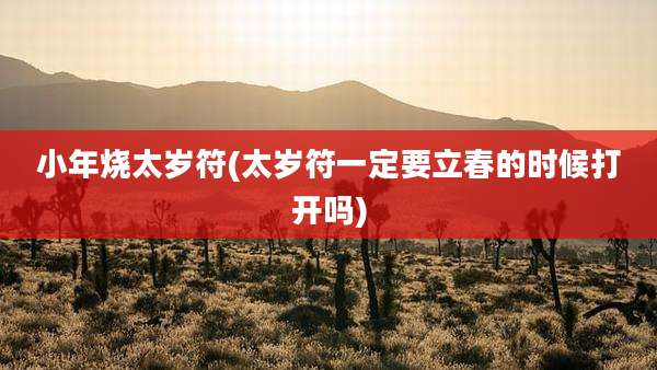 小年烧太岁符(太岁符一定要立春的时候打开吗)
