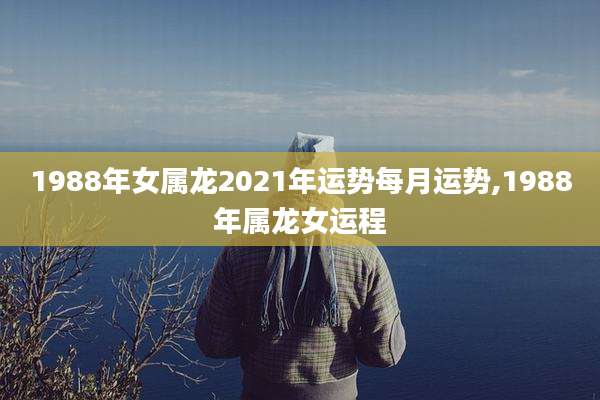 1988年女属龙2021年运势每月运势,1988年属龙女运程