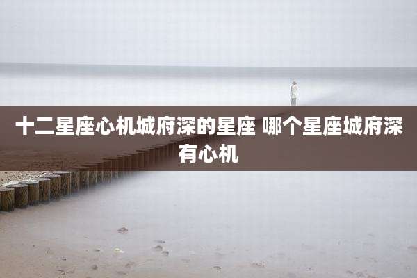 十二星座心机城府深的星座 哪个星座城府深有心机