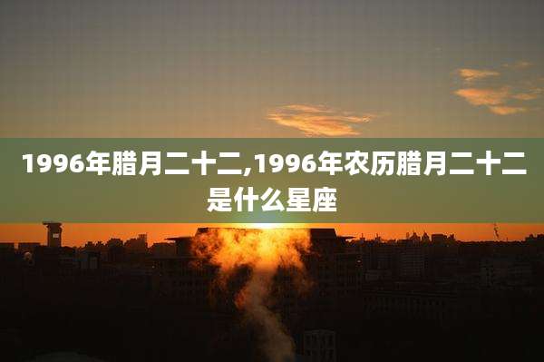 1996年腊月二十二,1996年农历腊月二十二是什么星座