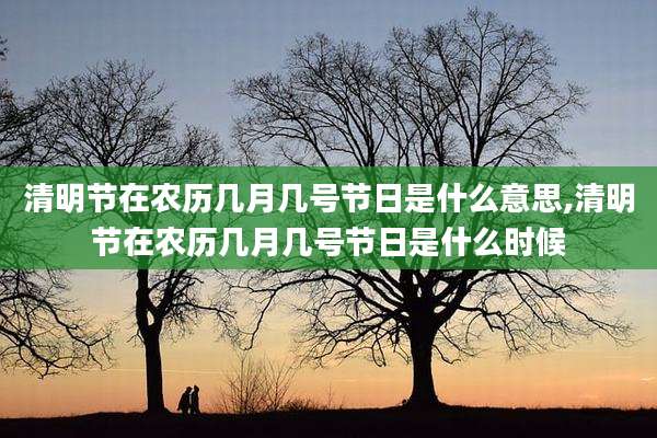 清明节在农历几月几号节日是什么意思,清明节在农历几月几号节日是什么时候