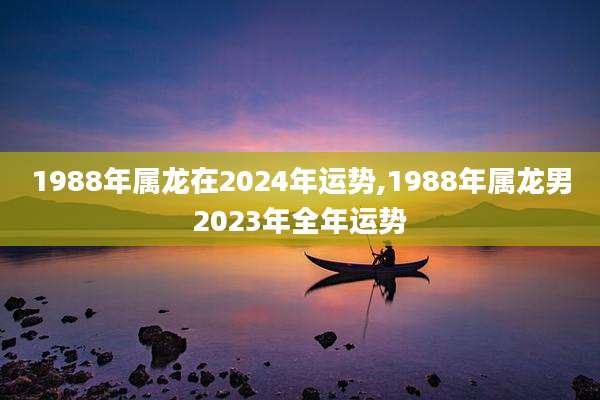 1988年属龙在2024年运势,1988年属龙男2023年全年运势