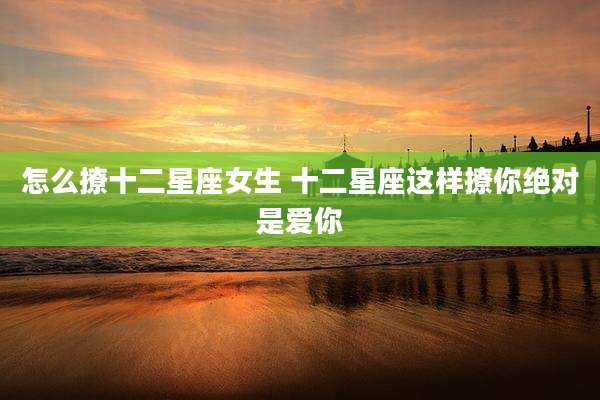 怎么撩十二星座女生 十二星座这样撩你绝对是爱你