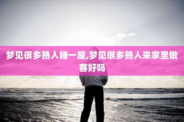 梦见很多熟人睡一屋,梦见很多熟人来家里做客好吗
