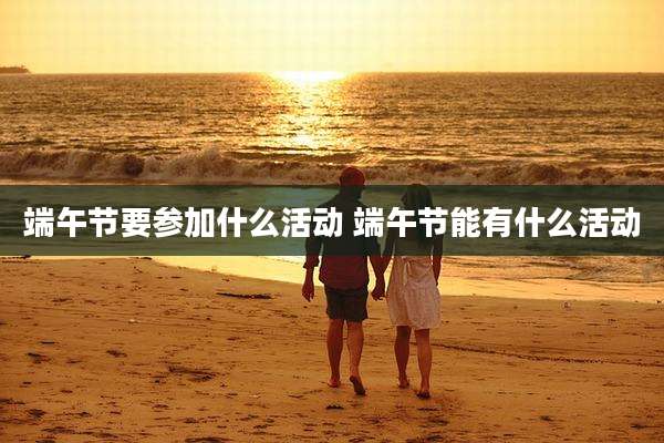 端午节要参加什么活动 端午节能有什么活动