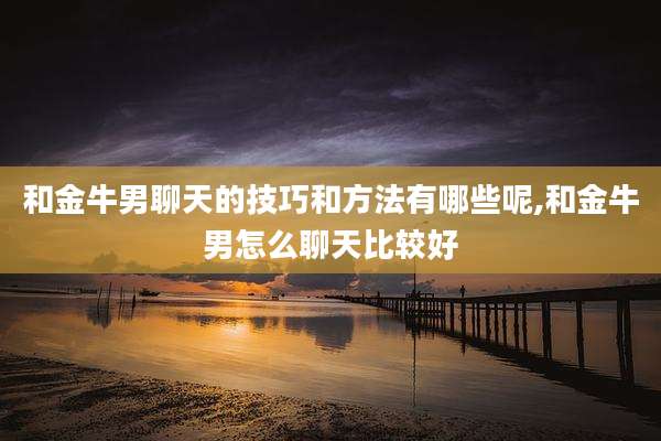 和金牛男聊天的技巧和方法有哪些呢,和金牛男怎么聊天比较好