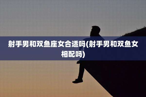 射手男和双鱼座女合适吗(射手男和双鱼女相配吗)