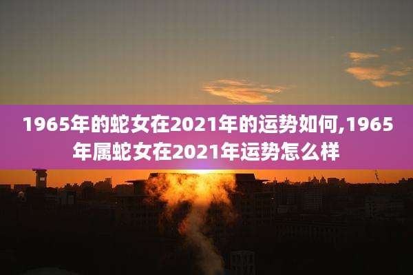 1965年的蛇女在2021年的运势如何,1965年属蛇女在2021年运势怎么样