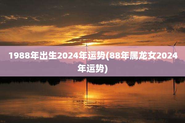 1988年出生2024年运势(88年属龙女2024年运势)