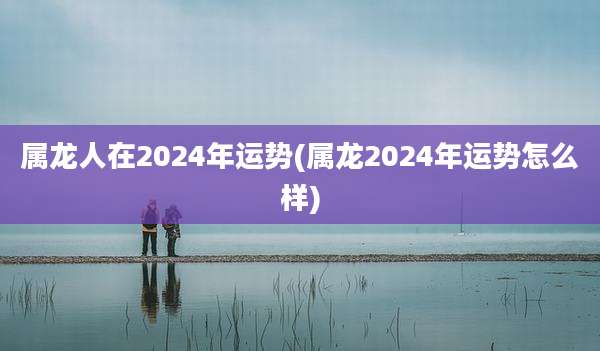 属龙人在2024年运势(属龙2024年运势怎么样)