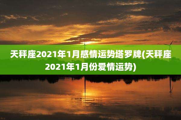 天秤座2021年1月感情运势塔罗牌(天秤座2021年1月份爱情运势)