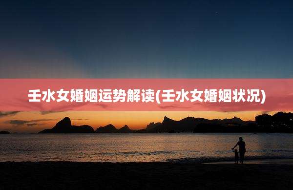 壬水女婚姻运势解读(壬水女婚姻状况)