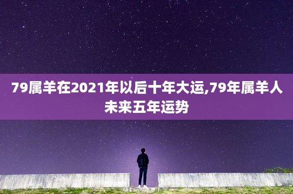 79属羊在2021年以后十年大运,79年属羊人未来五年运势
