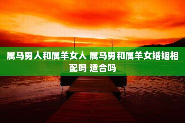 属马男人和属羊女人 属马男和属羊女婚姻相配吗 适合吗