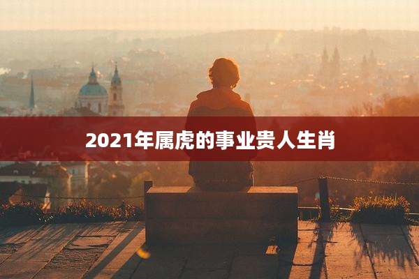 2021年属虎的事业贵人生肖