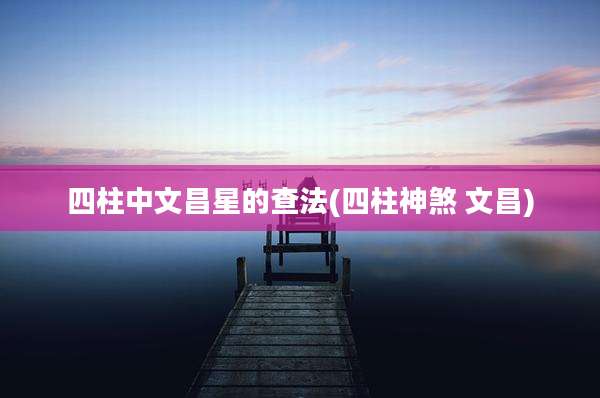 四柱中文昌星的查法(四柱神煞 文昌)