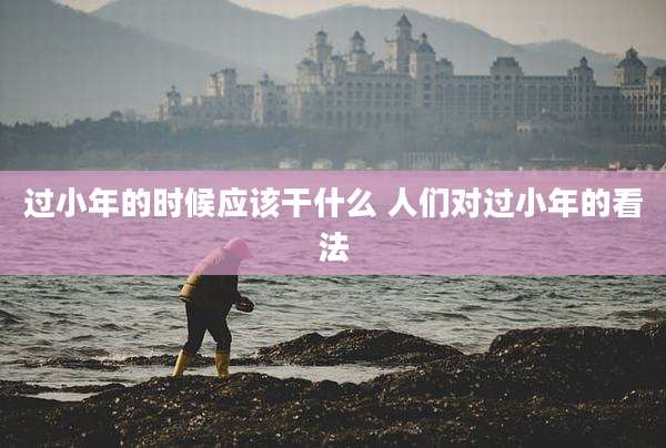 过小年的时候应该干什么 人们对过小年的看法