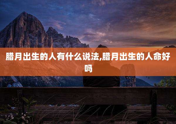 腊月出生的人有什么说法,腊月出生的人命好吗