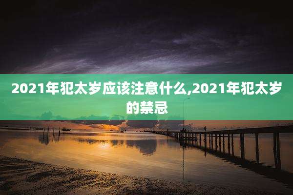 2021年犯太岁应该注意什么,2021年犯太岁的禁忌