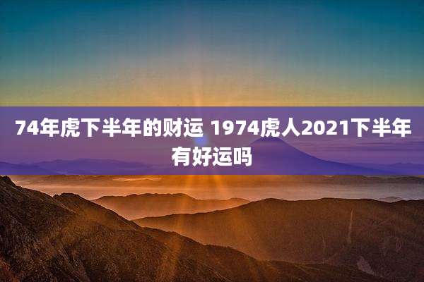 74年虎下半年的财运 1974虎人2021下半年有好运吗
