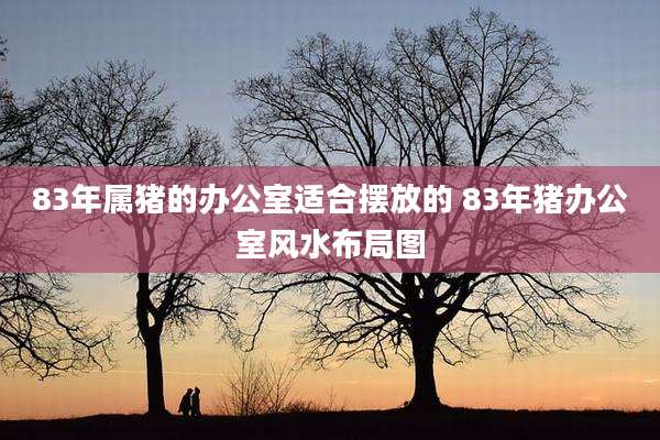 83年属猪的办公室适合摆放的 83年猪办公室风水布局图