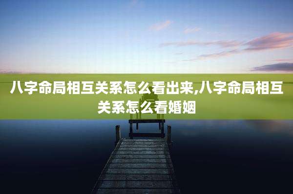 八字命局相互关系怎么看出来,八字命局相互关系怎么看婚姻