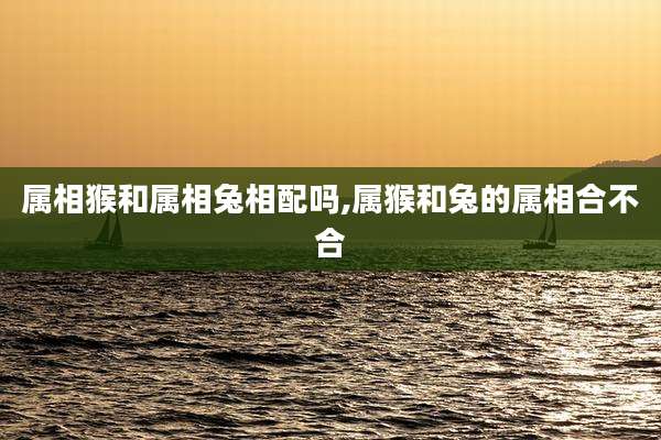 属相猴和属相兔相配吗,属猴和兔的属相合不合